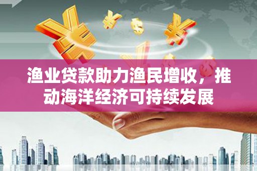 长武渔业贷款助力渔民增收，推动海洋经济可持续发展